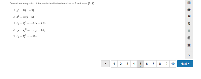 **Determining the Equation of a Parabola**

To determine the equation of the parabola with the directrix \( x = 3 \) and focus \( (0, 7) \), consider the following options:

1. \( y^3 = 8(x - 5) \)
2. \( x^2 = 8(y - 5) \)
3. \( (y - 7)^3 = -6(x - 1.5) \)
4. \( (x - 7)^2 = -6(y - 1.5) \)
5. \( (y - 7)^2 = -16x \)

Select the correct equation from the above options.

**Explanation:**
The problem involves finding the equation of a parabola given key characteristics, such as its directrix and focus.

**Question List Navigation:**
Below the question, there is a navigation bar with buttons labeled from 1 to 10 for navigating through different questions, and the current selection is on Question 5. To move to the next question, click the "Next" button on the right side of the navigation bar.

**Multiple Choice Format:**
The options are formatted in a multiple-choice style, allowing for selection of one correct answer from the provided list.

*Note: There are no graphs or diagrams provided in the image.*