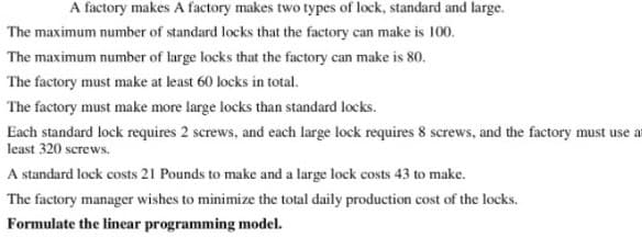 A factory makes A factory makes two types of lock, standard and large.
The maximum number of standard locks that the factory can make is 100.
The maximum number of large locks that the factory can make is 80.
The factory must make at least 60 locks in total.
The factory must make more large locks than standard locks.
Each standard lock requires 2 screws, and each large lock requires 8 screws, and the factory must use at
least 320 screws.
A standard lock costs 21 Pounds to make and a large lock costs 43 to make.
The factory manager wishes to minimize the total daily production cost of the locks.
Formulate the linear programming model.
