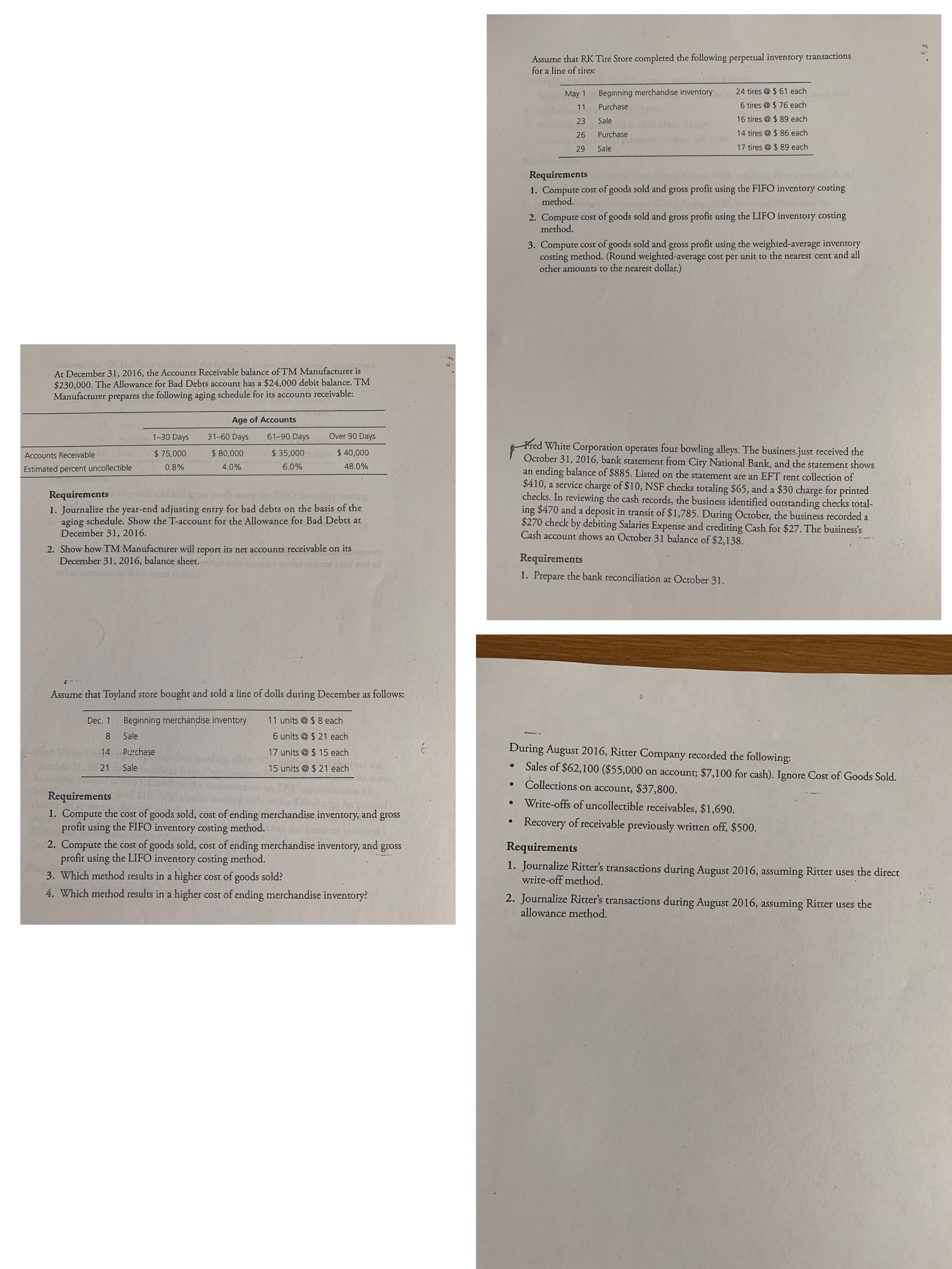 Assume that RK Tire Store completed the following perpetual inventory transactions
for a line of tires:
May 1
Beginning merchandise inventory
24 tires @ $ 61 each
11
Purchase
6 tires @ $ 76 each
23
Sale
16 tires @ $ 89 each
26
Purchase
14 tires @ $ 86 each
29
Sale
17 tires @ $ 89 each
Requirements
1. Compute cost of goods sold and gross profit using the FIFO inventory costing
method.
2. Compute cost of goods sold and gross profit using the LIFO inventory costing
method.
3. Compute cost of goods sold and gross profit using the weighted-average inventory
costing method. (Round weighted-average cost per unit to the nearest cent and all
other amounts to the nearest dollar.)
At December 31, 2016, the Accounts Receivable balance of TM Manufacturer is
$230,000. The Allowance for Bad Debts account has a $24,000 debit balance. TM
Manufacturer prepares the following aging schedule for its accounts receivable:
Age of Accounts
1-30 Days
31-60 Days
61-90 Days
Over 90 Days
Fred White Corporation operates four bowling alleys. The business just received the
October 31, 2016, bank statement from City National Bank, and the statement shows
an ending balance of $885. Listed on the statement are an EFT rent collection of
$410, a service charge of $10, NSF checks totaling $65, and a $30 charge for printed
checks. In reviewing the cash records, the business identified outstanding checks total-
ing $470 and a deposit in transit of $1,785. During October, the business recorded a
$270 check by debiting Salaries Expense and crediting Cash for $27. The business's
Cash account shows an October 31 balance of $2,138.
Accounts Receivable
$ 75,000
$ 80,000
$ 35,000
$ 40,000
Estimated percent uncollectible
0.8%
4.0%
6.0%
48.0%
Requirementsor
1. Journalize the year-end adjusting entry for bad debts on the basis of the
aging schedule. Show the T-account for the Allowance for Bad Debts at
December 31, 2016.
2. Show how TM Manufacturer will report its net accounts receivable on its
December 31, 2016, balance sheet.
Requirements
1. Prepare the bank reconciliation at October 31.
Assume that Toyland store bought and sold a line of dolls during December as follows:
Dec. 1
Beginning merchandise inventory
11 units @ $ 8 each
Sale
6 units @ $ 21 each
14 Purchase
During August 2016, Ritter Company recorded the following:
17 units @ $ 15 each
21
Sales of $62,100 ($55,000 on account; $7,100 for cash). Ignore Cost of Goods Sold.
Sale
15 units @ $ 21 each
Collections on account, $37,800.
Requirements
Write-offs of uncollectible receivables, $1,690.
1. Compute the cost of goods sold, cost of ending merchandise inventory,
profit using the FIFO inventory costing method.
2. Compute the cost of goods sold, cost of ending merchandise inventory, and
profit using the LIFO inventory costing method.
3. Which method results in a higher cost of goods sold?
and
gross
Recovery of receivable previously written off, $500.
gross
Requirements
1. Journalize Ritter's transactions during August 2016, assuming Ritter uses the direct
write-off method.
4. Which method results in a higher cost of ending merchandise inventory?
2. Journalize Ritter's transactions during August 2016, assuming Ritter uses the
allowance method.
