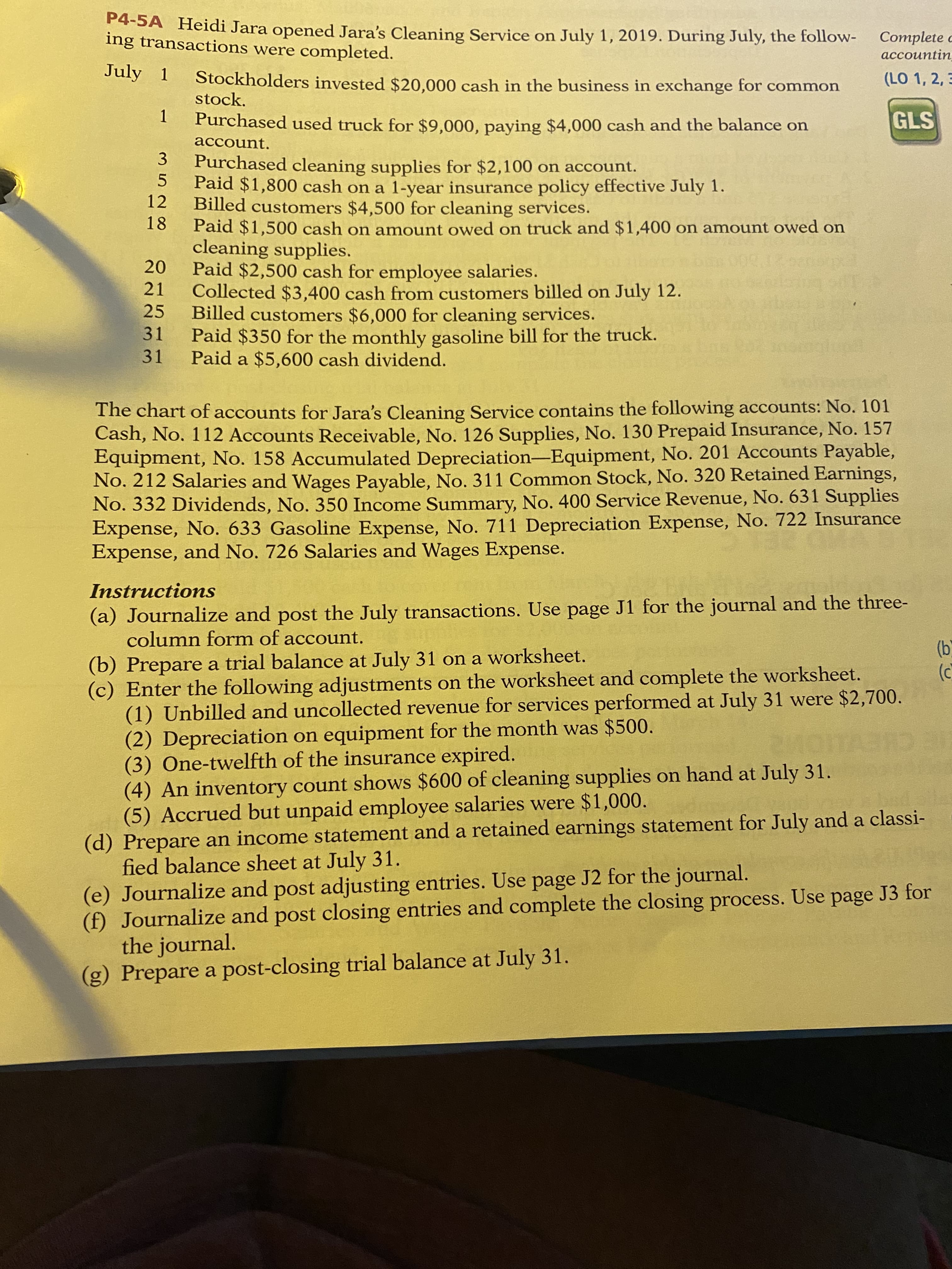 pened Jara's Cleaning Service on July 1, 2019. During July, the follow-
re completed.
Complete
accountin
lers invested $20,000 cash in the business in exchange for common
(LO 1, 2, 3
I used truck for $9,000, paying $4,000 cash and the balance on
GLS
I cleaning supplies for $2,100 on account.
po cash on a 1-year insurance policy effective July 1.
tomers $4,500 for cleaning services.
po cash on amount owed on truck and $1,400 on amount owed on
upplies.
D0 cash for employee salaries.

