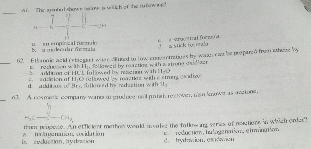 61. The symbol shown below is which of the follow ing?
H.
C-OH
a structural formula
a stick formula
an empir ical formula
a.
с.
b.
a molecular formula
d.
Ethano ic acid (vinegar) when diluted to low concentrations by water can be prepared from ethene by
reduction with H2, followed by reaction with a strong oxidizer
b. addition of HCI, followed by reaction with H,O
addition of H,O followed by reaction with a strong oxidizer
d.
62.
а.
с.
addition of Br,, followed by reduction with H2
63. A cosmetic company wants to produce nail polish remover, also known as acetone,
H3C-C
-CH3,
An efficient method would involve the follow ing series of reactions in which order?
from
propene.
halogenation, oxidation
b. reduction, hydration
a.
c. reduction, ha logenation, elimination
d. hydration, oxidation
