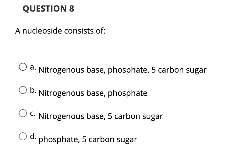 QUESTION 8
A nucleoside consists of:
а.
a. Nitrogenous base, phosphate, 5 carbon sugar
O b.
Nitrogenous base, phosphate
С.
Nitrogenous base, 5 carbon sugar
d. phosphate, 5 carbon sugar
