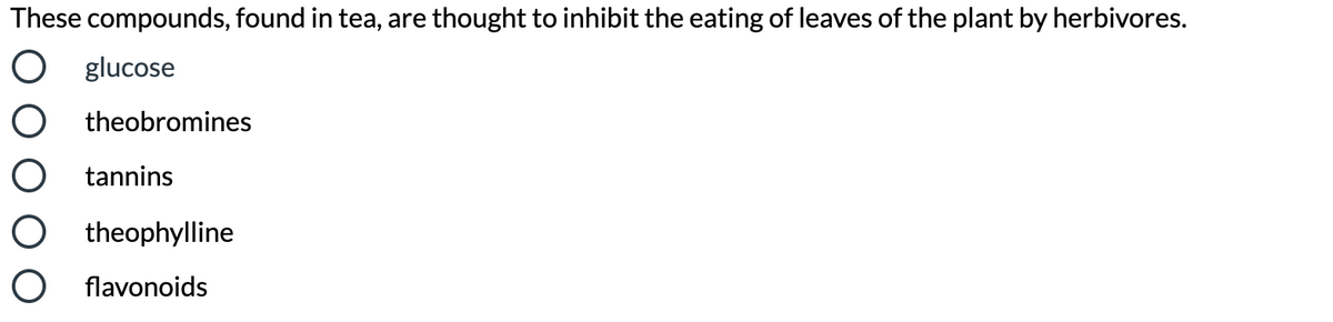 These compounds, found in tea, are thought to inhibit the eating of leaves of the plant by herbivores.
O glucose
O theobromines
O tannins
O theophylline
O flavonoids
