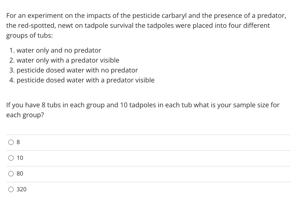 For an experiment on the impacts of the pesticide carbaryl and the presence of a predator,
the red-spotted, newt on tadpole survival the tadpoles were placed into four different
groups of tubs:
1. water only and no predator
2. water only with a predator visible
3. pesticide dosed water with no predator
4. pesticide dosed water with a predator visible
If you have 8 tubs in each group and 10 tadpoles in each tub what is your sample size for
each group?
10
80
320
