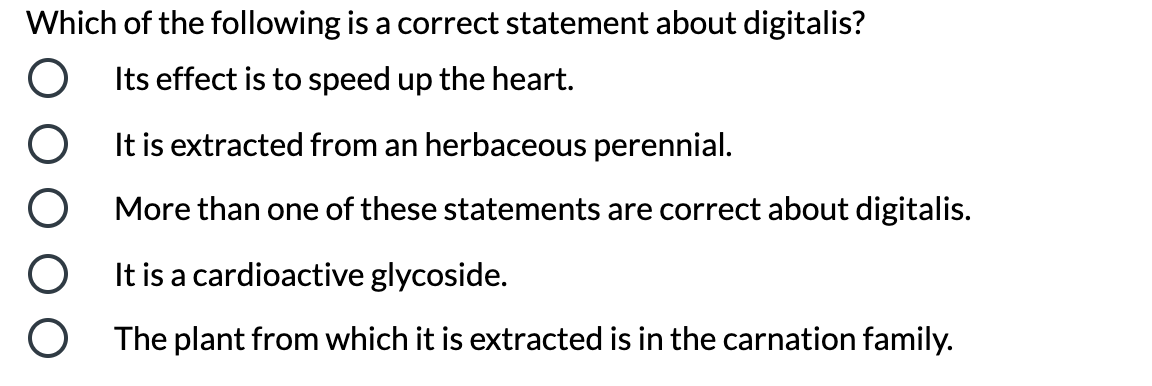 Which of the following is a correct statement about digitalis?
Its effect is to speed up the heart.
It is extracted from an herbaceous perennial.
More than one of these statements are correct about digitalis.
It is a cardioactive glycoside.
The plant from which it is extracted is in the carnation family.
