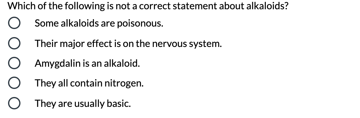 Which of the following is not a correct statement about alkaloids?
Some alkaloids are poisonous.
Their major effect is on the nervous system.
Amygdalin is an alkaloid.
They all contain nitrogen.
They are usually basic.
