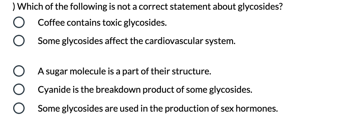 ) Which of the following is not a correct statement about glycosides?
Coffee contains toxic glycosides.
Some glycosides affect the cardiovascular system.
A sugar molecule is a part of their structure.
Cyanide is the breakdown product of some glycosides.
Some glycosides are used in the production of sex hormones.
