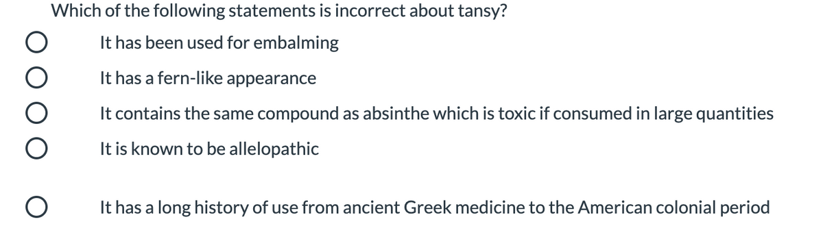 Which of the following statements is incorrect about tansy?
It has been used for embalming
It has a fern-like appearance
It contains the same compound as absinthe which is toxic if consumed in large quantities
It is known to be allelopathic
It has a long history of use from ancient Greek medicine to the American colonial period
