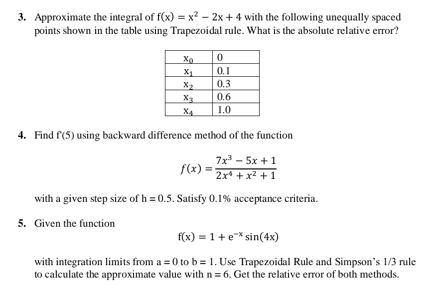 3. Approximate the integral of f(x) = x² − 2x + 4 with the following unequally spaced
points shown in the table using Trapezoidal rule. What is the absolute relative error?
Xo
0
X1
0.1
X2
0.3
X3
0.6
X4
1.0
4. Find f'(5) using backward difference method of the function
7x³5x + 1
f(x)
2x¹ + x² + 1
with a given step size of h = 0.5. Satisfy 0.1% acceptance criteria.
5. Given the function
f(x) = 1 + e* sin(4x)
with integration limits from a = 0 to b= 1. Use Trapezoidal Rule and Simpson's 1/3 rule
to calculate the approximate value with n = 6. Get the relative error of both methods.
=