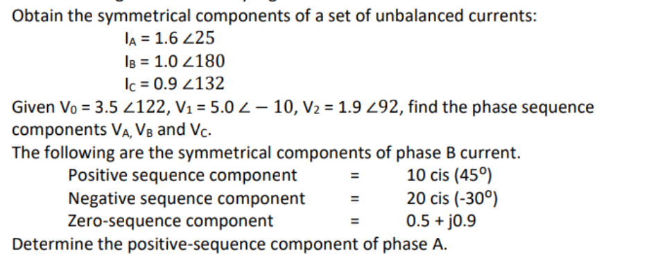 Obtain the symmetrical components of a set of unbalanced currents:
IA = 1.6 425
IB = 1.0 2180
lc = 0.9 4132
Given Vo = 3.5 4122, V₁ = 5.0 Z-10, V₂ = 1.9 292, find the phase sequence
components VA, VB and Vc.
The following are the symmetrical components of phase B current.
Positive sequence component
10 cis (45°)
Negative sequence component
20 cis (-30°)
0.5 + j0.9
Zero-sequence component
Determine the positive-sequence component of phase A.