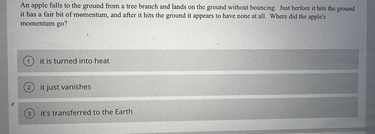 An apple falls to the ground from a tree branch and lands on the ground without bouncing. Just berfore it hits the ground
it has a fair bit of momentum, and after it hits the ground it appears to have none at all. Where did the apple's
momentum go?
it is turned into heat
2) it just vanishes
3.
it's transferred to the Earth
