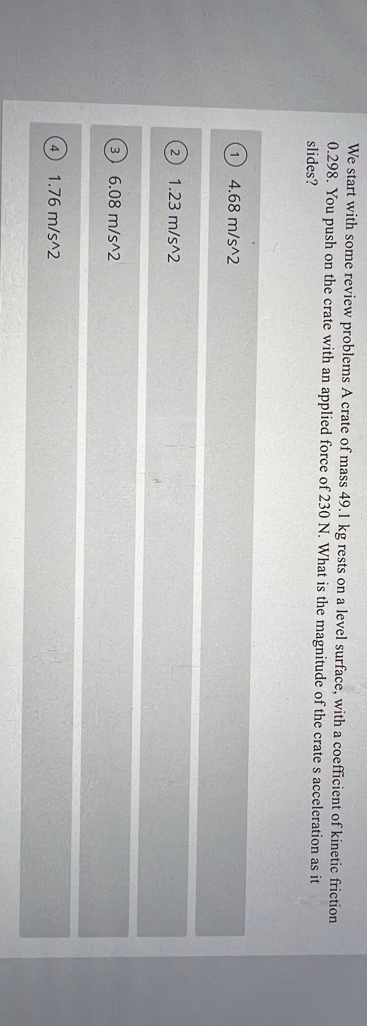 We start with some review problems A crate of mass 49.1 kg rests on a level surface, with a coefficient of kinetic friction
0.298. You push on the crate with an applied force of 230 N. What is the magnitude of the crate s acceleration as it
slides?
1
4.68 m/s^2
2
1.23 m/s^2
3
6.08 m/s^2
4
1.76 m/s^2
