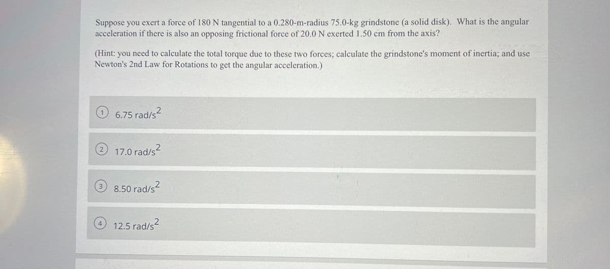 Suppose you exert a force of 180 N tangential to a 0.280-m-radius 75.0-kg grindstone (a solid disk). What is the angular
acceleration if there is also an opposing frictional force of 20.0 N exerted 1.50 cm from the axis?
(Hint: you need to calculate the total torque due to these two forces; calculate the grindstone's moment of inertia; and use
Newton's 2nd Law for Rotations to get the angular acceleration.)
6.75 rad/s2
) 17.0 rad/s
3.
8.50 rad/s?
4.
12.5 rad/s
