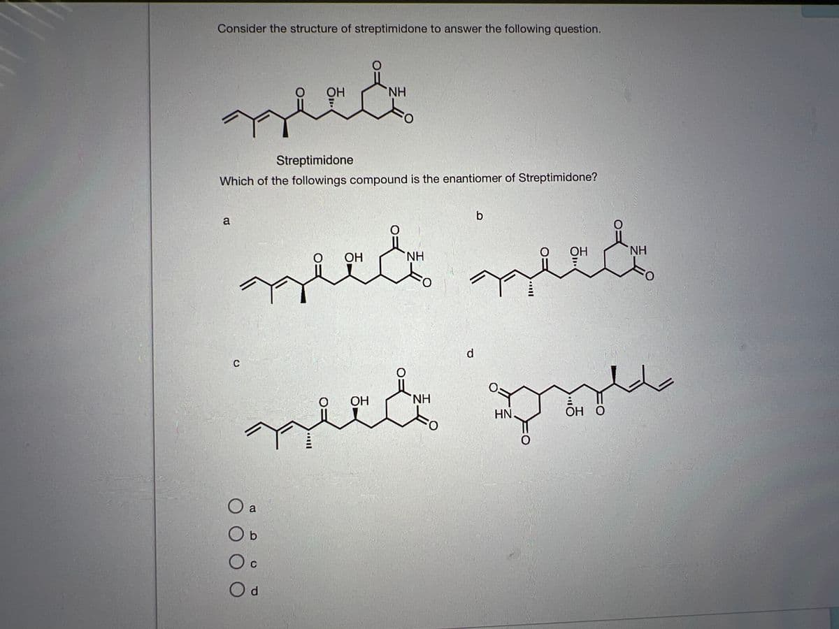 Consider the structure of streptimidone to answer the following question.
OH
need
Streptimidone
Which of the followings compound is the enantiomer of Streptimidone?
a
C
NH
OH
OH
niet niet
O a
O b
O c
C
d
NH
to
b
d
OH
neet pool
OH O
NH
NH
HN