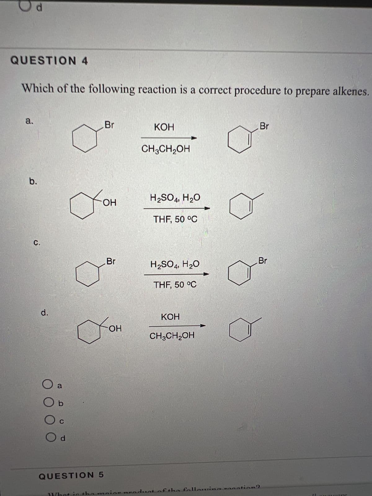 QUESTION 4
Which of the following reaction is a correct procedure to prepare alkenes.
a.
b.
C.
d.
ООС
a
b
C
O d
OH
QUESTION 5
Br
them
Br
OH
KOH
CH3CH₂OH
H₂SO4, H₂O
THF, 50 °C
H₂SO4, H₂O
THF, 50 °C
KOH
CH3CH₂OH
naior product of the following ro
Br
Br