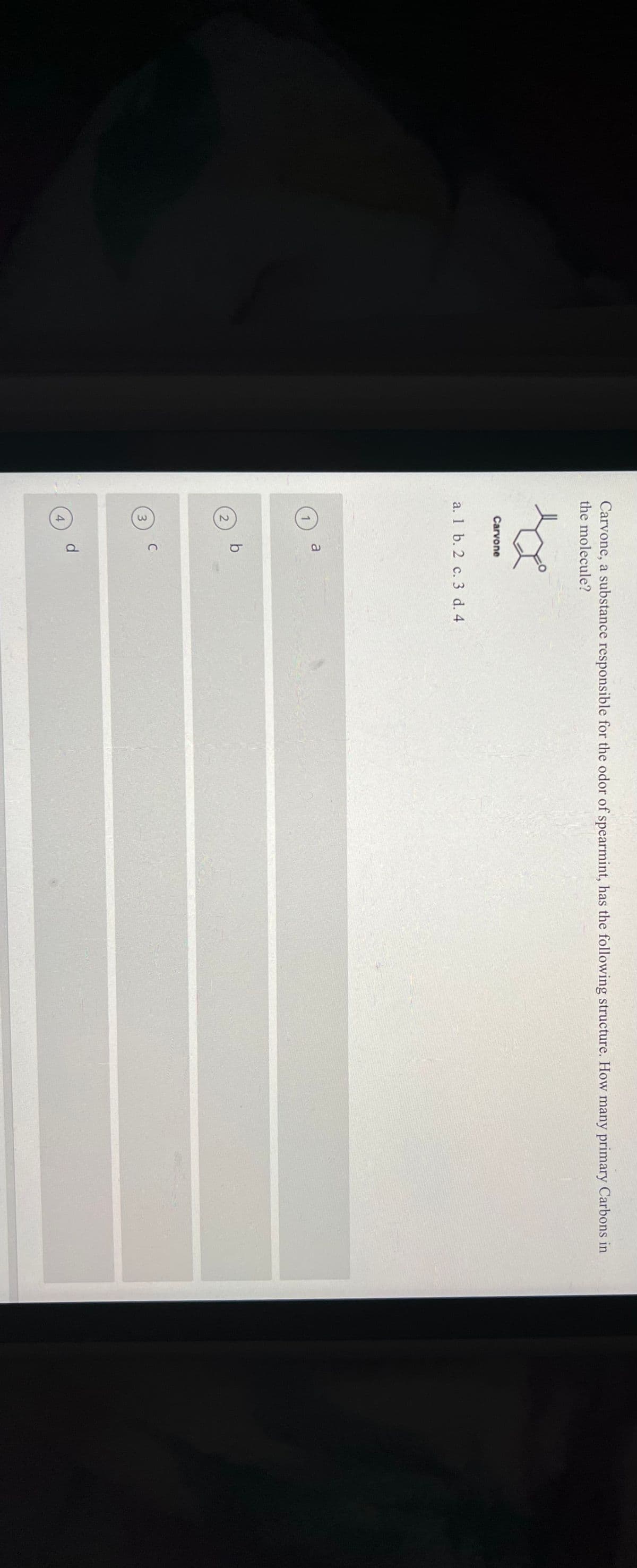 Carvone, a substance responsible for the odor of spearmint, has the following structure. How many primary Carbons in
the molecule?
sa
Carvone
a.
1 b. 2 c. 3 d. 4
2
3
4
a
b
C
d