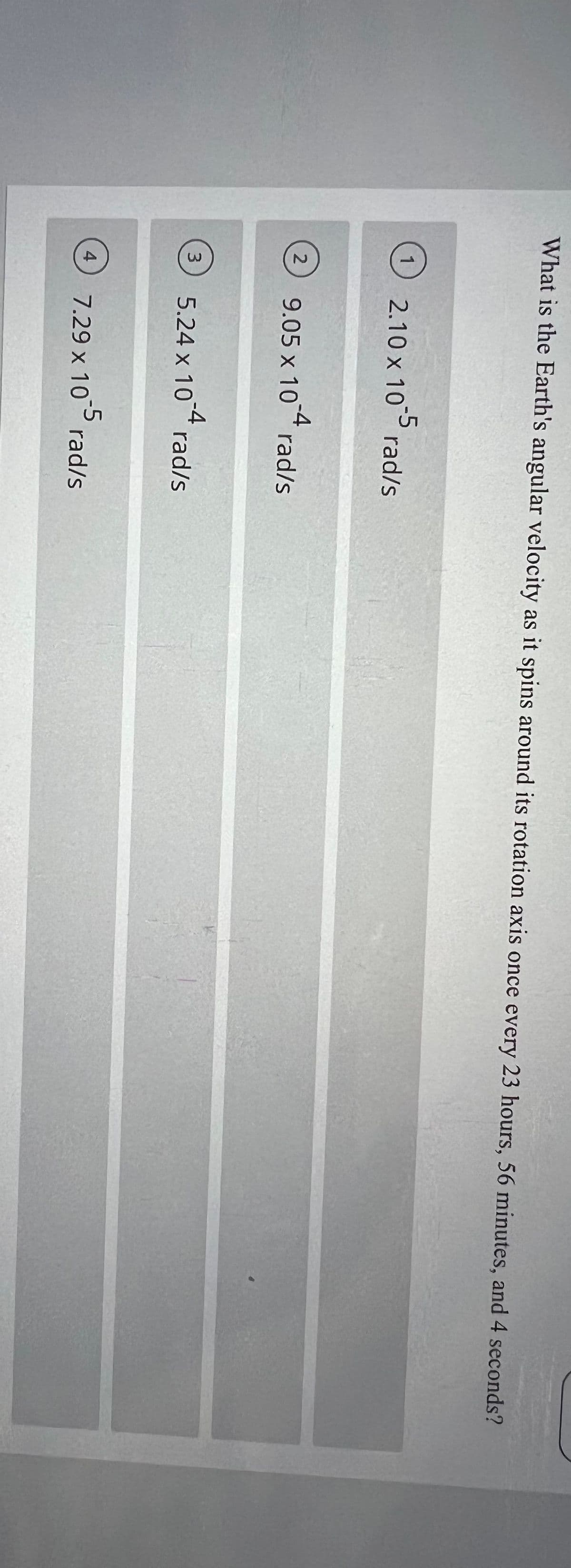 What is the Earth's angular velocity as it spins around its rotation axis once every 23 hours, 56 minutes, and 4 seconds?
-5
2.10 x 10 rad/s
-4
9.05 x 10 rad/s
5.24 x 104 rad/s
3
7.29 x 10 rad/s
4
