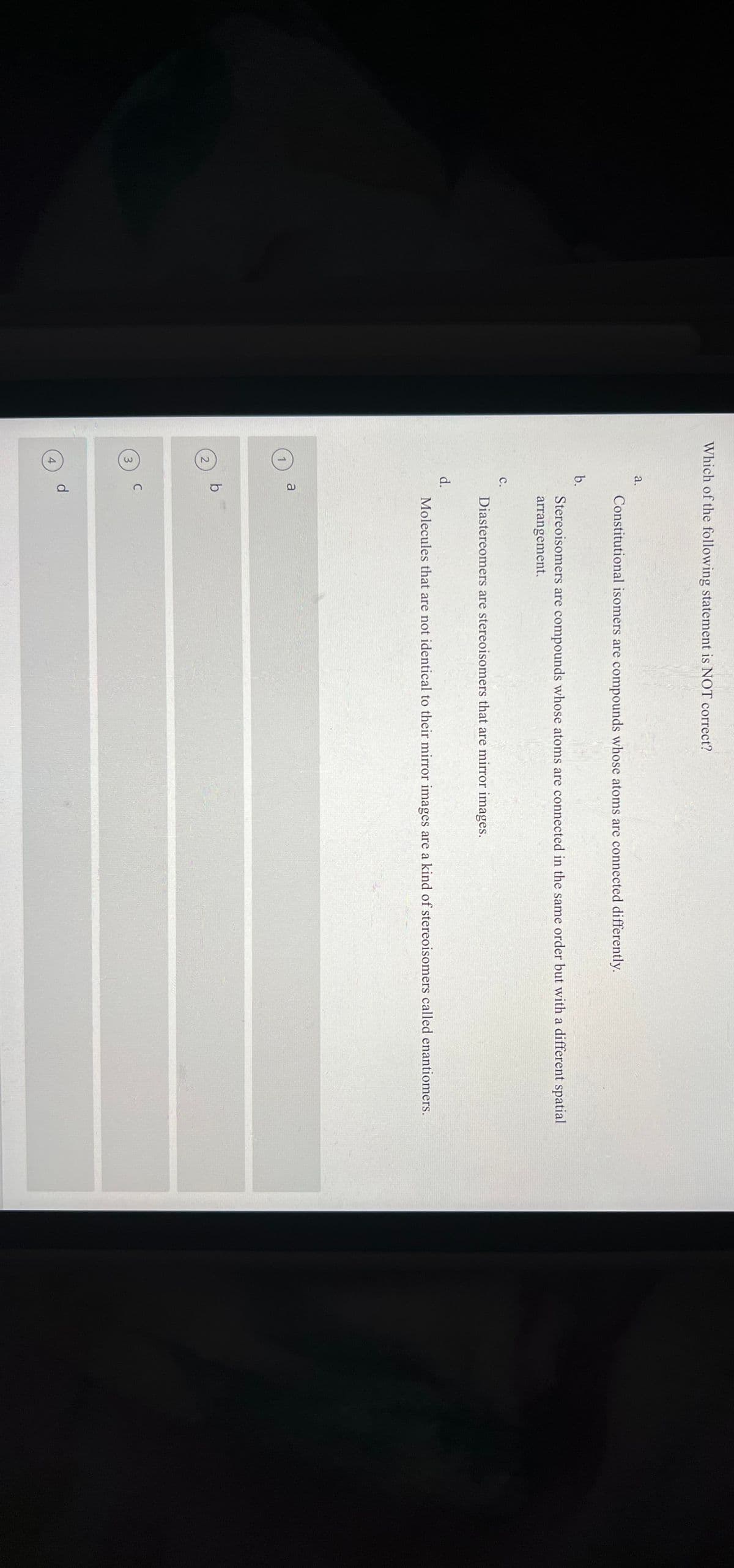 Which of the following statement is NOT correct?
2
3
4
a.
b.
C.
d.
a
b
C
d
Constitutional isomers are compounds whose atoms are connected differently.
Stereoisomers are compounds whose atoms are connected in the same order but with a different spatial
arrangement.
Diastereomers are stereoisomers that are mirror images.
Molecules that are not identical to their mirror images are a kind of stereoisomers called enantiomers.