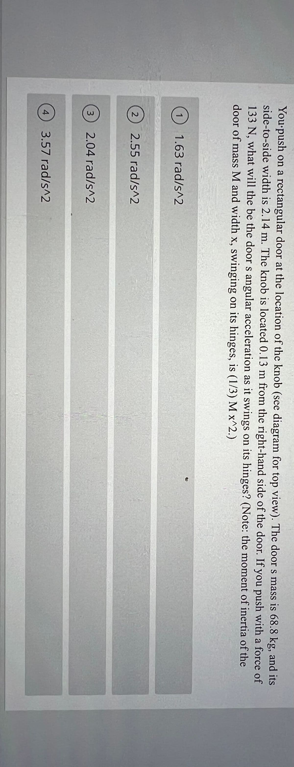 You'push on a rectangular door at the location of the knob (see diagram for top view). The door s mass is 68.8 kg, and its
side-to-side width is 2.14 m. The knob is located 0.13 m from the right-hand side of the door. If you push with a force of
133 N, what will the be the door s angular acceleration as it swings on its hinges? (Note: the moment of inertia of the
door of mass M and width x, swinging on its hinges, is (1/3) M x^2.)
1.63 rad/s^2
2
2.55 rad/s^2
3
2.04 rad/s^2
4
3.57 rad/s^2
