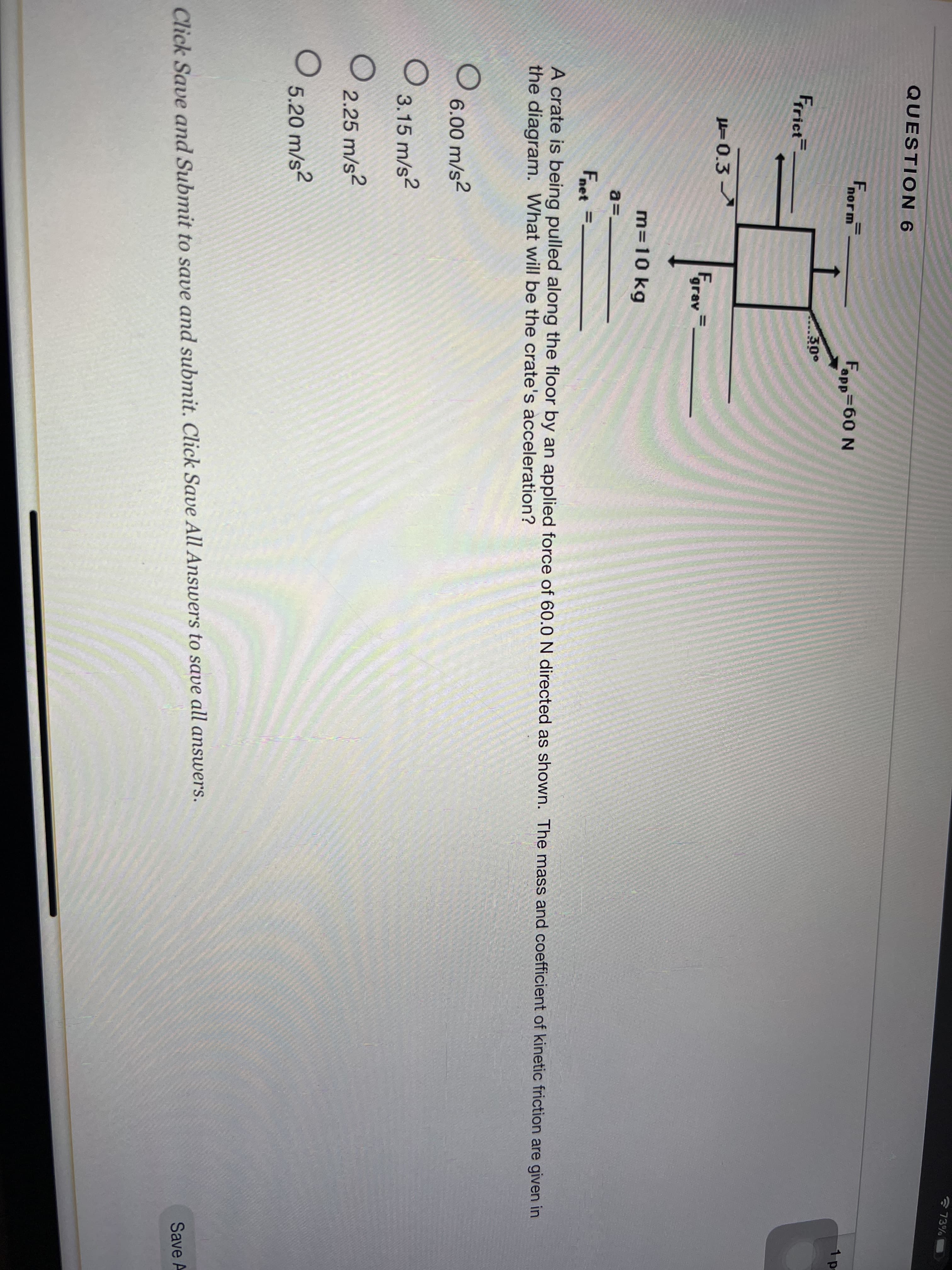 * 73%
QUESTION 6
Fnorm
Fapp-60 N
1 p
30°
Frrict
H=0.3
Fgrav
m=10 kg
a=-
Fnet =.
A crate is being pulled along the floor by an applied force of 60.0 N directed as shown. The mass and coefficient of kinetic friction are given in
the diagram. What will be the crate's acceleration?
6.00 m/s2
3.15 m/s?
2.25 m/s?
5.20 m/s?
Click Save and Submit to save and submit. Click Save All Answers to save all answers.
Save A
II
