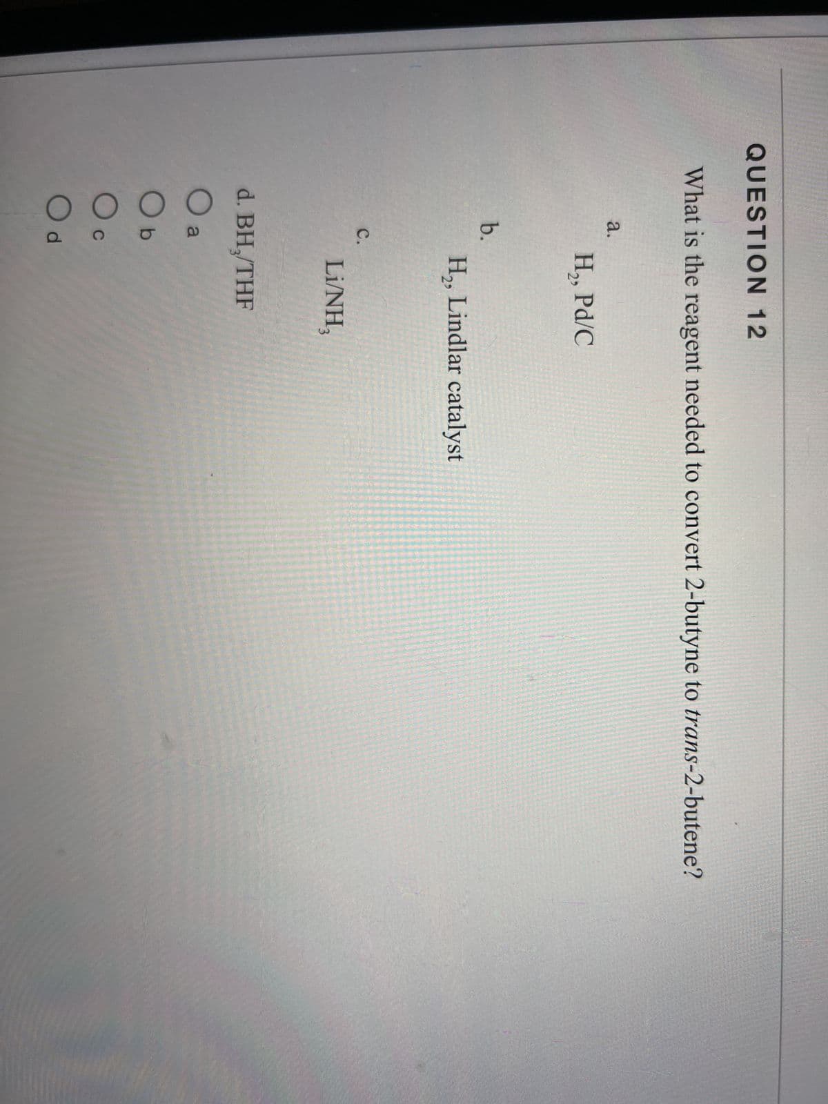 QUESTION 12
What is the reagent needed to convert 2-butyne to trans-2-butene?
a.
b.
C.
0 0 0 0
a
d. BH₂/THF
b
C
H₂, Pd/C
Od
H₂, Lindlar catalyst
Li/NH,