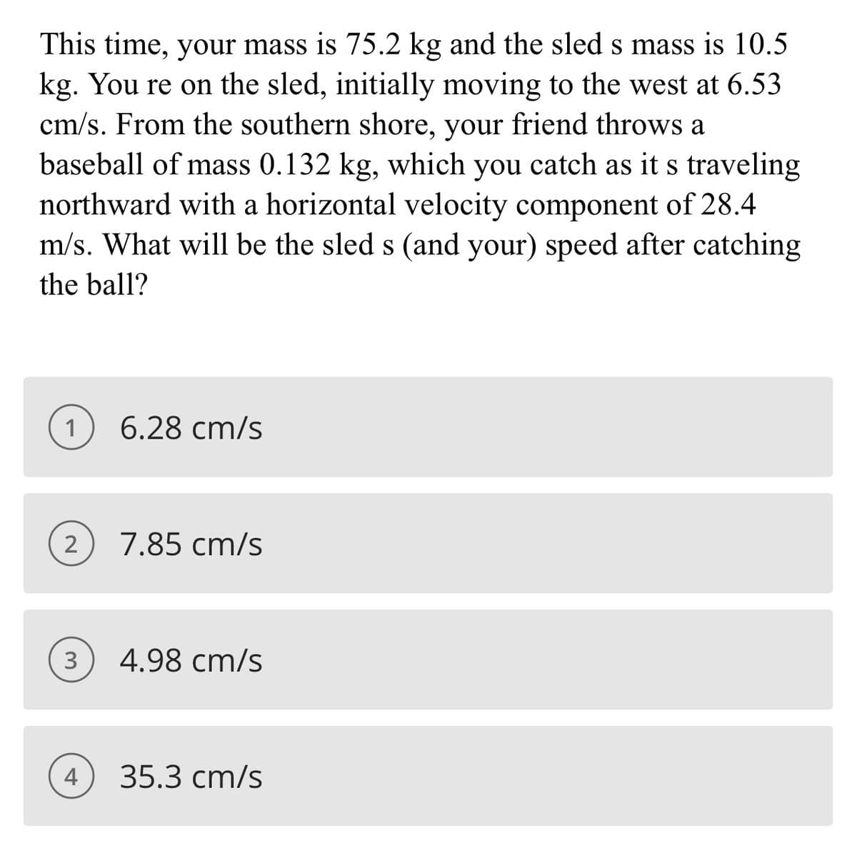 This time, your mass is 75.2 kg and the sled s mass is 10.5
kg. You re on the sled, initially moving to the west at 6.53
cm/s. From the southern shore, your friend throws a
baseball of mass 0.132 kg, which you catch as it s traveling
northward with a horizontal velocity component of 28.4
m/s. What will be the sled s (and your) speed after catching
the ball?
1
6.28 cm/s
7.85 cm/s
3
4.98 cm/s
4
35.3 cm/s
