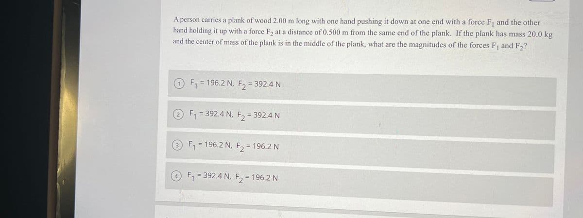 A person carries a plank of wood 2.00 m long with one hand pushing it down at one end with a force F, and the other
hand holding it up with a force F, at a distance of 0.500 m from the same end of the plank. If the plank has mass 20.0 kg
and the center of mass of the plank is in the middle of the plank, what are the magnitudes of the forces F and F,?
F, = 196.2 N, E, = 392.4 N
F2
F, = 392.4 N, F, = 392.4 N
%3D
F, = 196.2 N, F, = 196.2 N
%3D
3
4 F, = 392.4 N, F, = 196.2 N
||
%3D
