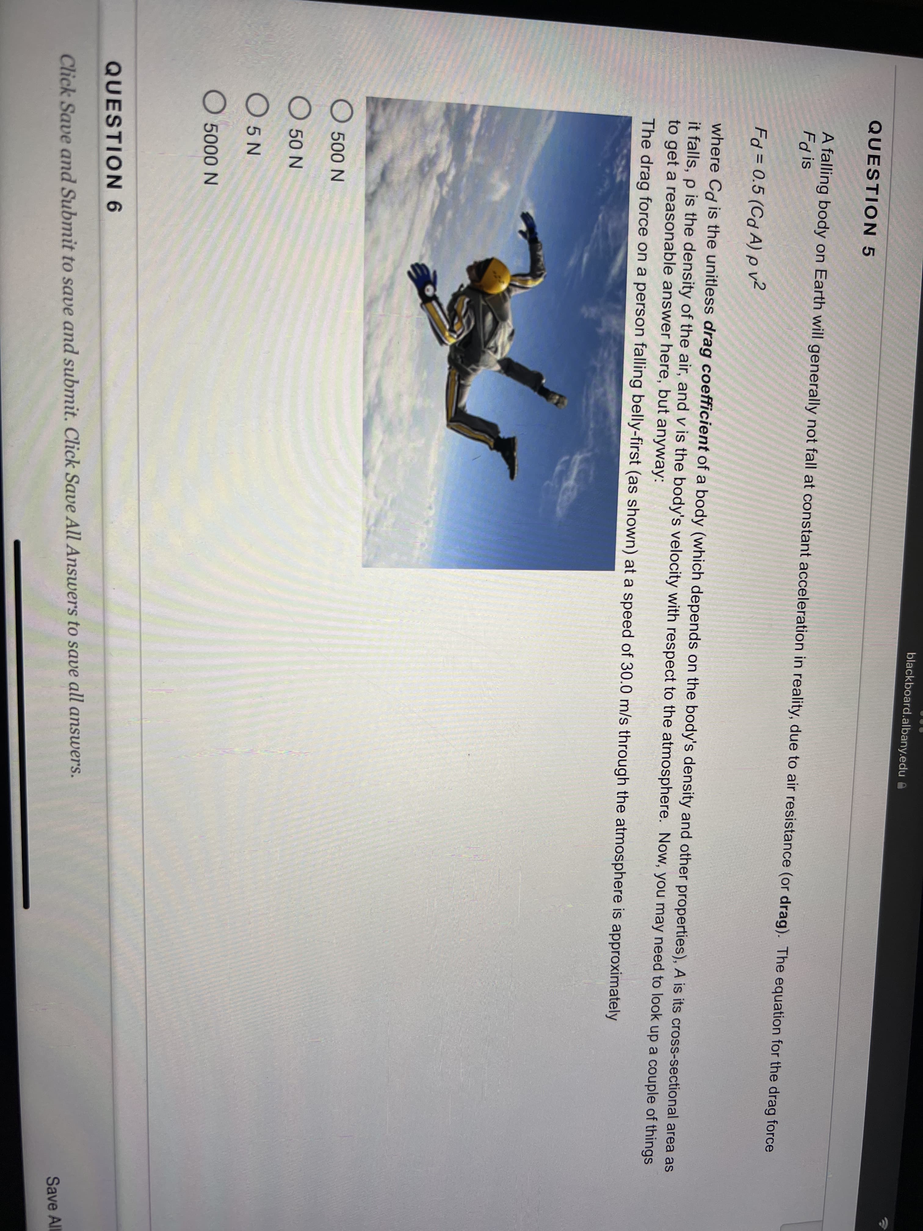 blackboard.albany.edu A
QUESTION 5
A falling body on Earth will generally not fall at constant acceleration in reality, due to air resistance (or drag). The equation for the drag force
Fd is
Fd = 0.5 (Cd A) pv2
where Cd is the unitless drag coefficient of a body (which depends on the body's density and other properties), A is its cross-sectional area as
it falls, p is the density of the air, and v is the body's velocity with respect to the atmosphere. Now, you may need to look up a couple of things
to get a reasonable answer here, but anyway:
The drag force on a person falling belly-first (as shown) at a speed of 30.0 m/s through the atmosphere is approximately
O 500 N
О 50 N
O 5 N
О 5000 N
QUESTION 6
Save All
Click Save and Submit to save and submit. Click Save All Answers to save all answers.
