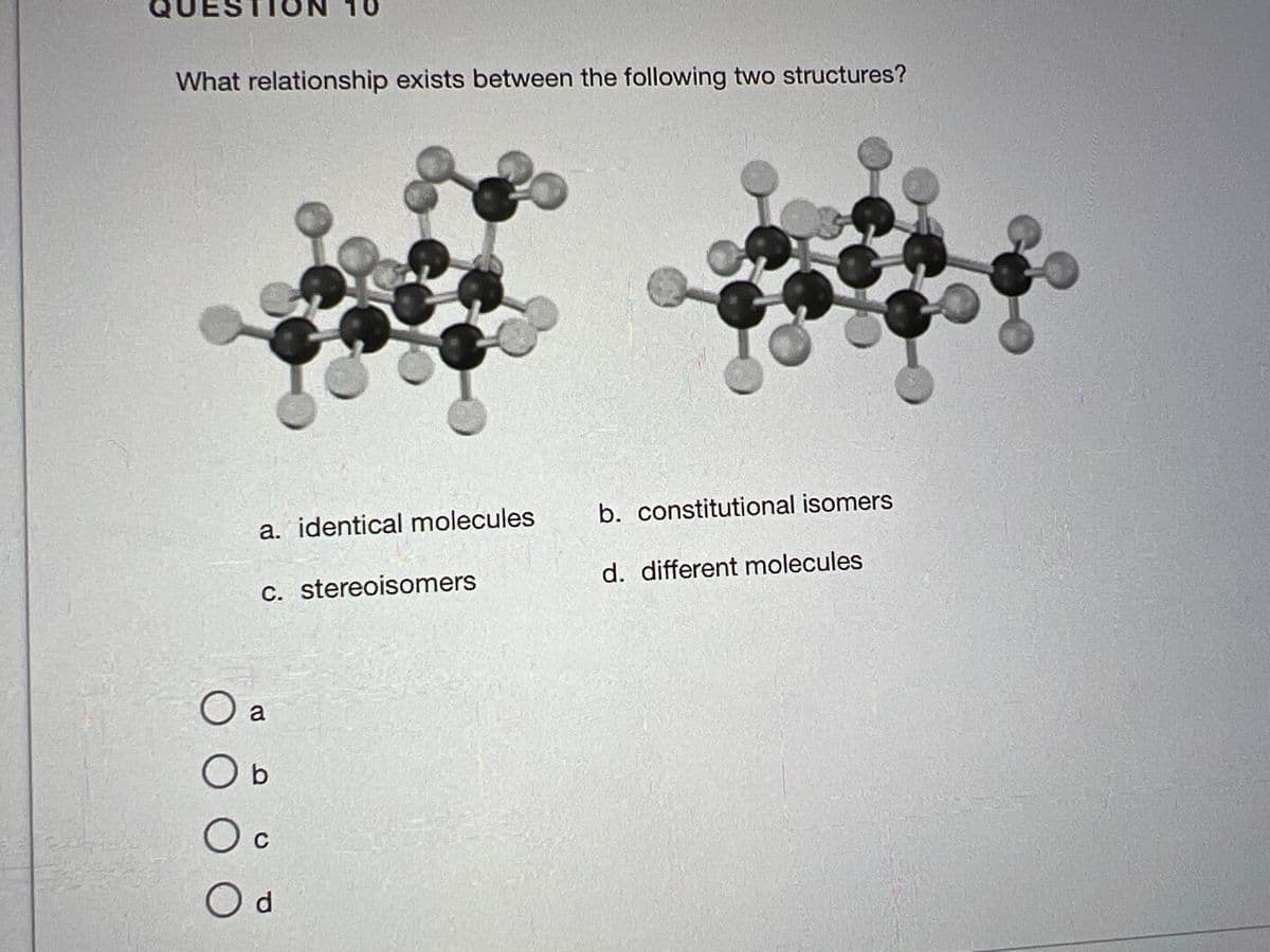 What relationship exists between the following two structures?
a. identical molecules
c. stereoisomers
O a
O b
Oc
O d
b. constitutional isomers
d. different molecules
Inr