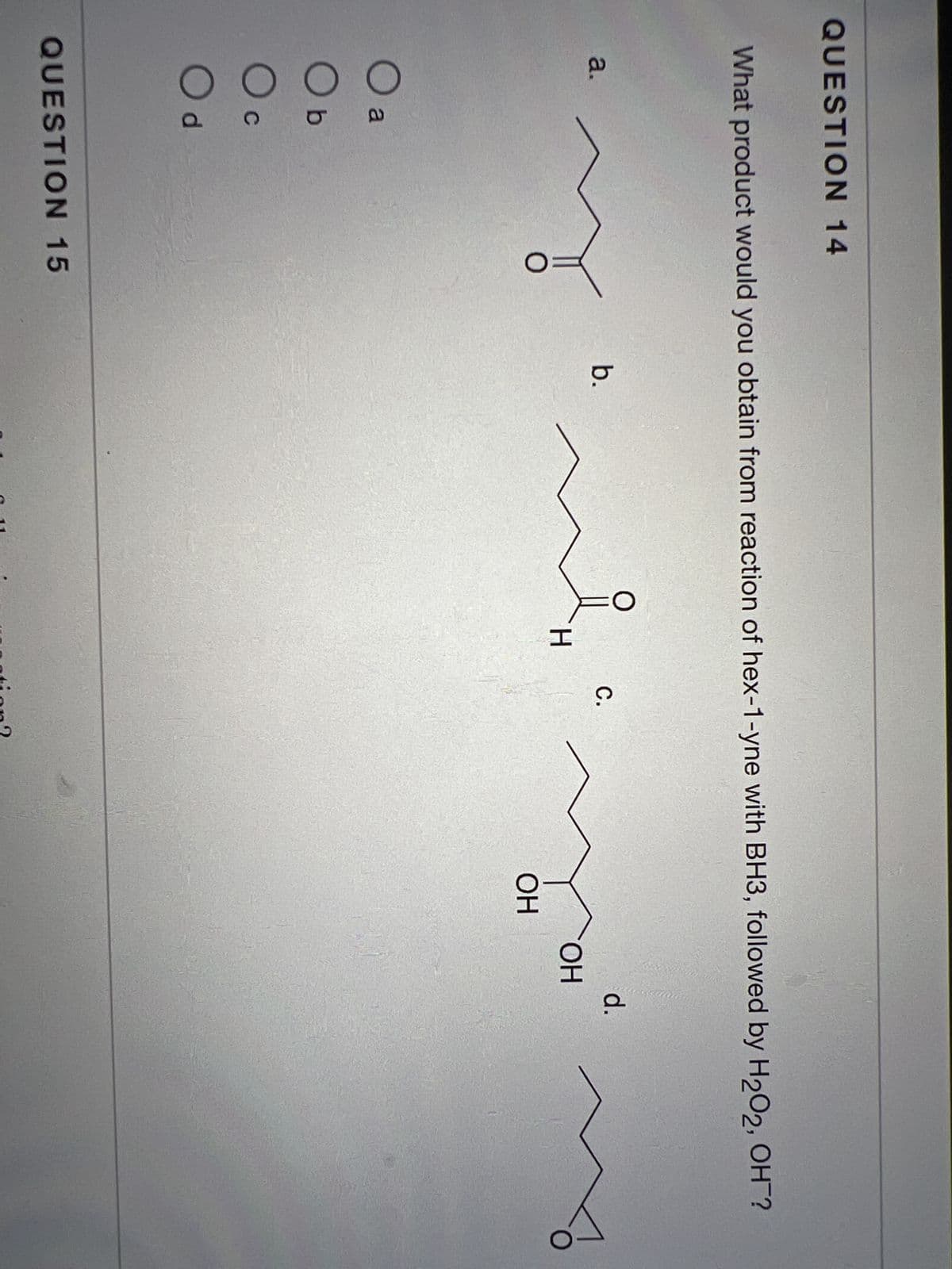 QUESTION 14
What product would you obtain from reaction of hex-1-yne with BH3, followed by H2O2, OH ?
a.
0 0 0 0
a
C
d
О
QUESTION 15
b.
H
с.
ation?
mo
ОН
ОН
d.