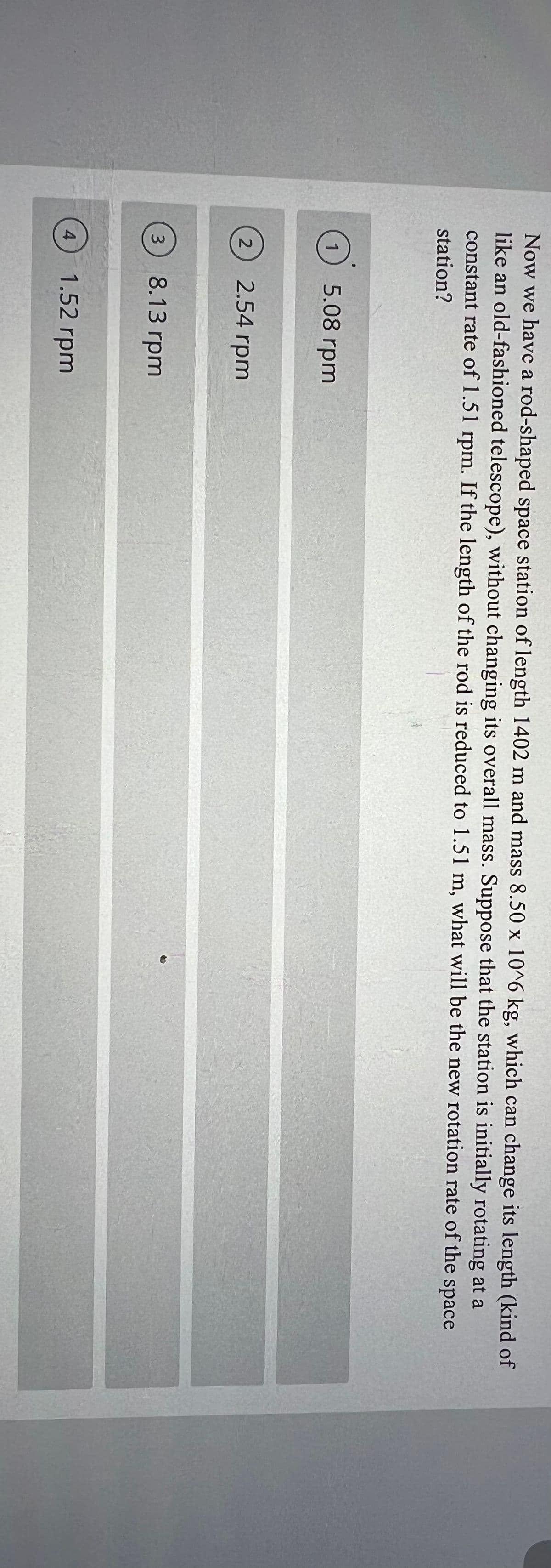 Now we have a rod-shaped space station of length 1402 m and mass 8.50 x 10^6 kg, which can change its length (kind of
like an old-fashioned telescope), without changing its overall mass. Suppose that the station is initially rotating at a
constant rate of 1.51 rpm. If the length of the rod is reduced to 1.51 m, what will be the new rotation rate of the
space
station?
5.08 rpm
2.54 rpm
3
8.13 rpm
4
1.52 rpm
