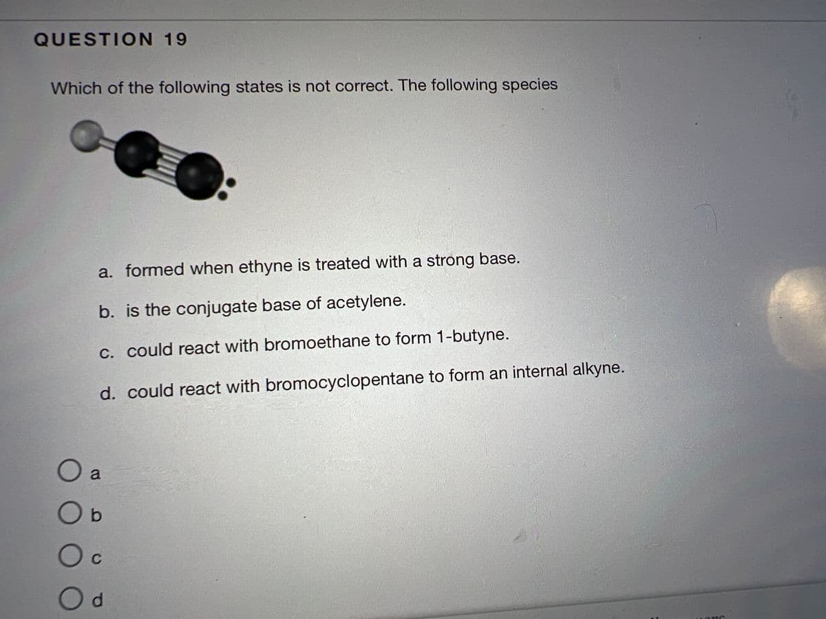 QUESTION 19
Which of the following states is not correct. The following species.
00
a. formed when ethyne is treated with a strong base.
b. is the conjugate base of acetylene.
c. could react with bromoethane to form 1-butyne.
d. could react with bromocyclopentane to form an internal alkyne.
a
O b
O c
d
ONC