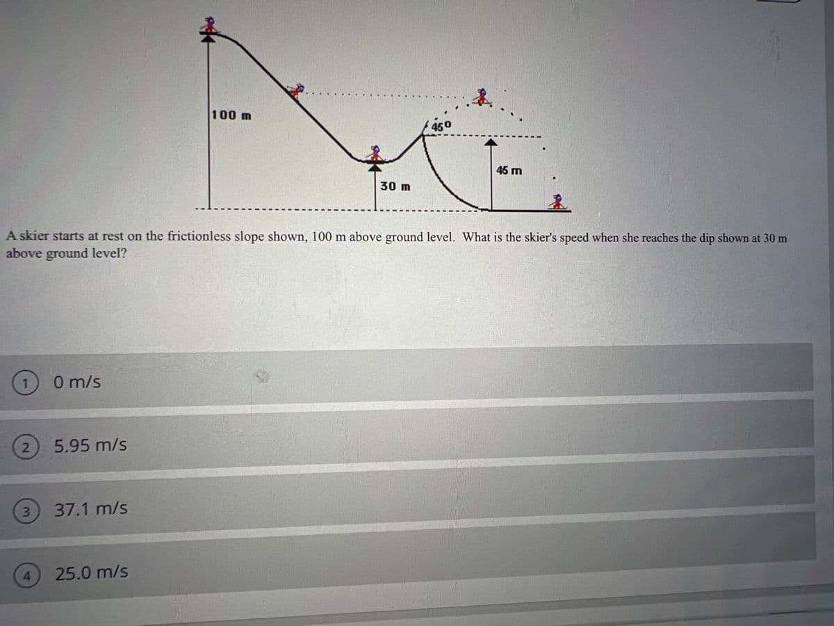 100 m
450
45 m
30 m
A skier starts at rest on the frictionless slope shown, 100 m above ground level. What is the skier's speed when she reaches the dip shown at 30 m
above ground level?
0 m/s
2.
5.95 m/s
3.
37.1 m/s
4.
25.0 m/s
