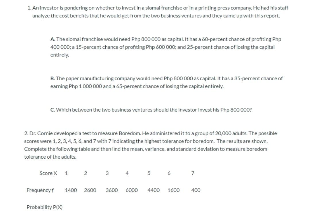 1. An investor is pondering on whether to invest in a siomai franchise or in a printing press company. He had his staff
analyze the cost benefits that he would get from the two business ventures and they came up with this report.
A. The siomai franchise would need Php 800 000 as capital. It has a 60-percent chance of profiting Php
400 000; a 15-percent chance of profiting Php 600 000; and 25-percent chance of losing the capital
entirely.
B. The paper manufacturing company would need Php 800 000 as capital. It has a 35-percent chance of
earning Php 1000 000 and a 65-percent chance of losing the capital entirely.
C. Which between the two business ventures should the investor invest his Php 800 000?
2. Dr. Cornie developed a test to measure Boredom. He administered it to a group of 20,000 adults. The possible
scores were 1, 2, 3, 4, 5, 6, and 7 with 7 indicating the highest tolerance for boredom. The results are shown.
Complete the following table and then find the mean, variance, and standard deviation to measure boredom
tolerance of the adults.
Score X
1
2
4
6
7
Frequency f
1400
2600
3600
6000
4400
1600
400
Probability P(X)
