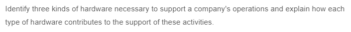 Identify three kinds of hardware necessary to support a company's operations and explain how each
type of hardware contributes to the support of these activities.