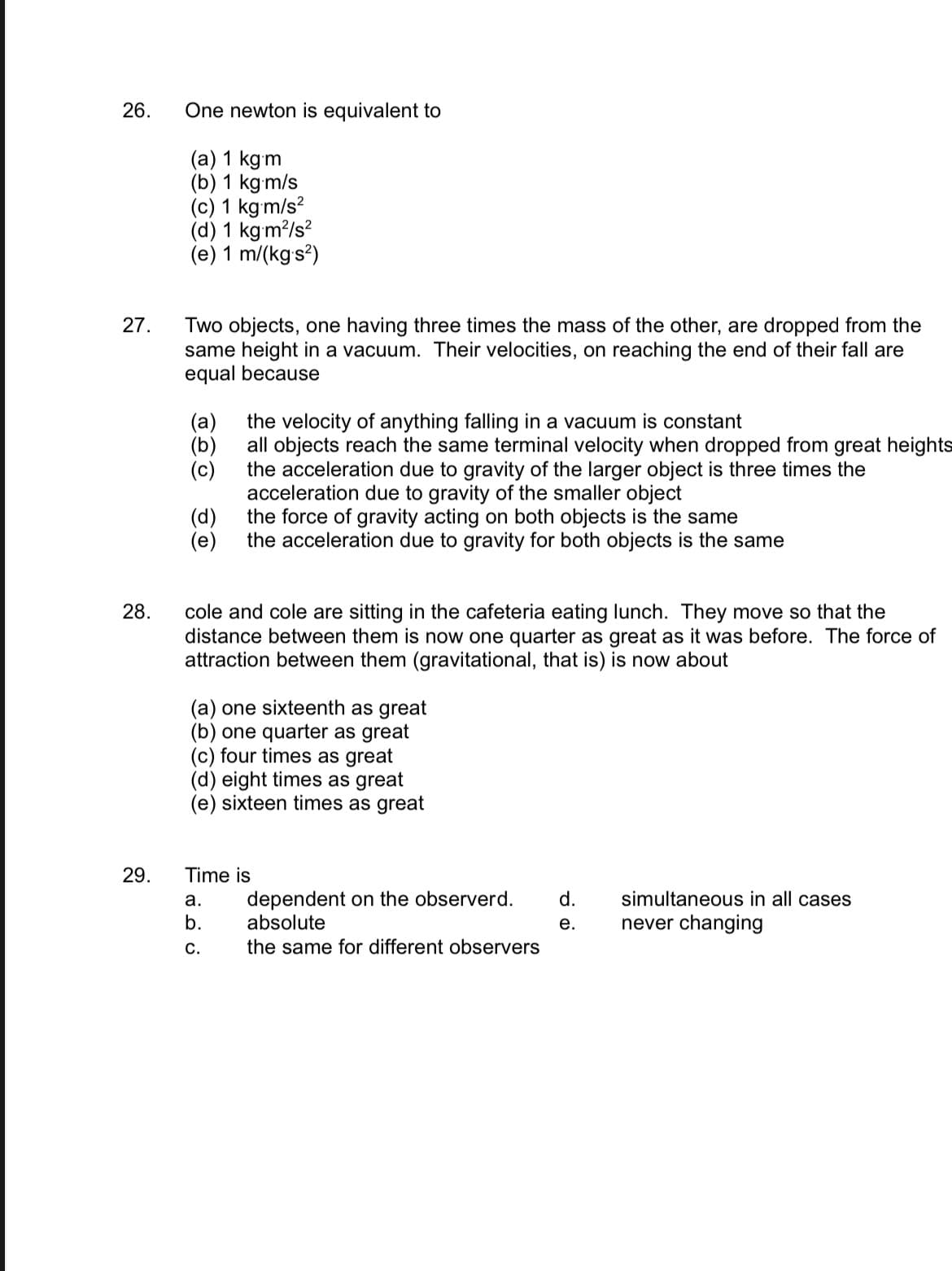 26.
27.
28.
29.
One newton is equivalent to
(a) 1 kg m
(b) 1 kgm/s
(c) 1 kgm/s²
(d) 1 kg/m²/s²
(e) 1 m/(kg-s²)
Two objects, one having three times the mass of the other, are dropped from the
same height in a vacuum. Their velocities, on reaching the end of their fall are
equal because
(a)
(b)
(c)
(d)
(e)
the velocity of anything falling in a vacuum is constant
all objects reach the same terminal velocity when dropped from great heights
the acceleration due to gravity of the larger object is three times the
acceleration due to gravity of the smaller object
the force of gravity acting on both objects is the same
the acceleration due to gravity for both objects is the same
cole and cole are sitting in the cafeteria eating lunch. They move so that the
distance between them is now one quarter as great as it was before. The force of
attraction between them (gravitational, that is) is now about
(a) one sixteenth as great
(b) one quarter as great
(c) four times as great
(d) eight times as great
(e) sixteen times as great
Time is
a.
b.
C.
dependent on the observerd. d.
absolute
the same for different observers
simultaneous in all cases
e. never changing
