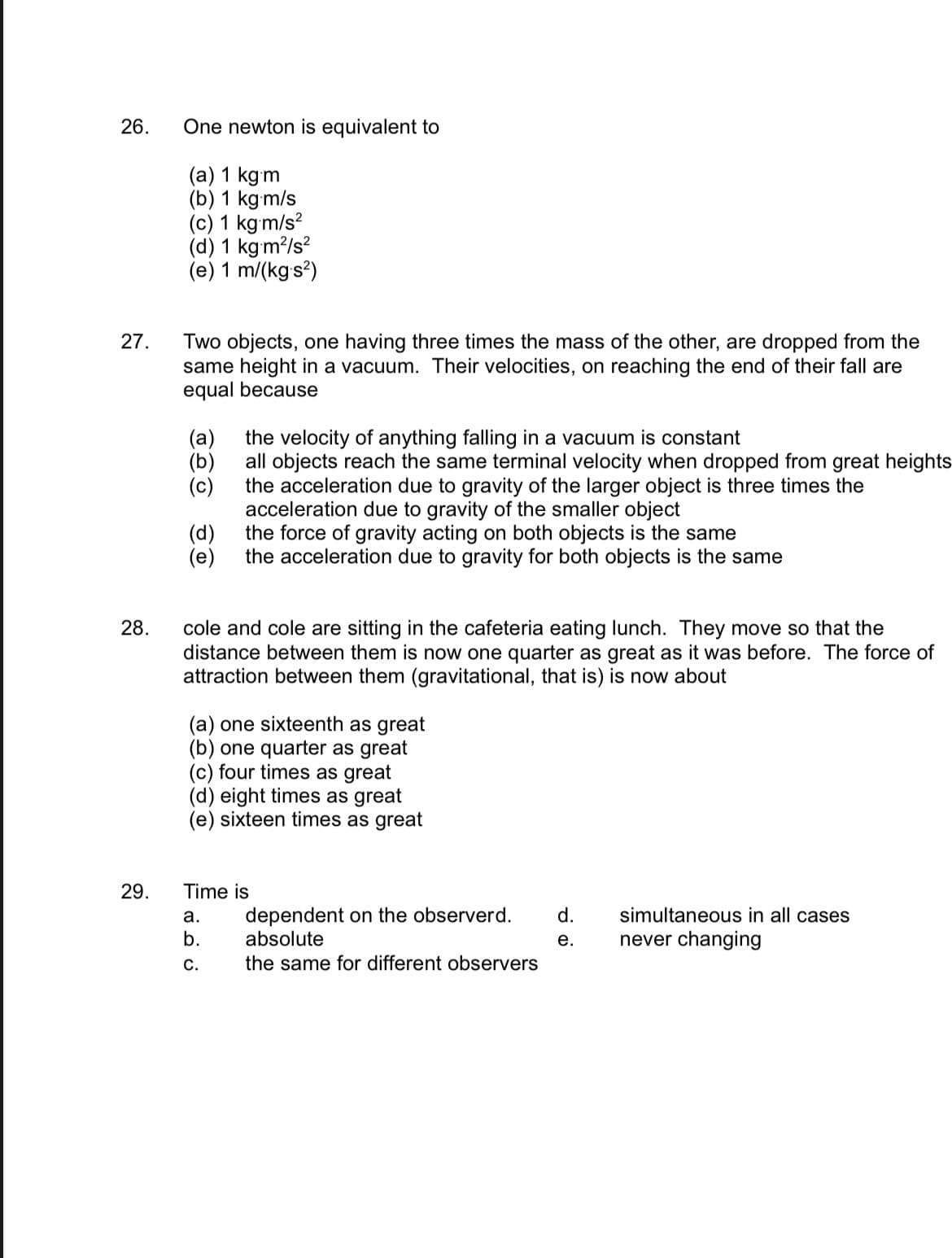 26.
27.
28.
29.
One newton is equivalent to
(a) 1 kg m
(b) 1 kg m/s
(c) 1 kg m/s²
(d) 1 kg/m²/s²
(e) 1 m/(kg s²)
Two objects, one having three times the mass of the other, are dropped from the
same height in a vacuum. Their velocities, on reaching the end of their fall are
equal because
(a) the velocity of anything falling in a vacuum is constant
(b)
all objects reach the same terminal velocity when dropped from great heights
the acceleration due to gravity of the larger object is three times the
(c)
acceleration due to gravity of the smaller object
(d)
(e)
the force of gravity acting on both objects is the same
the acceleration due to gravity for both objects is the same
cole and cole are sitting in the cafeteria eating lunch. They move so that the
distance between them is now one quarter as great as it was before. The force of
attraction between them (gravitational, that is) is now about
(a) one sixteenth as great
(b) one quarter as great
(c) four times as great
(d) eight times as great
(e) sixteen times as great
Time is
a.
b.
C.
dependent on the observerd.
absolute
the same for different observers
d.
e.
simultaneous in all cases
never changing
