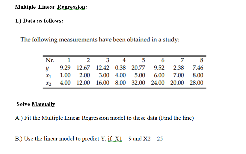 Multiple Linear Regression:
1.) Data as follows;
The following measurements have been obtained in a study:
Nr.
1
4
5
6
7
8
y
9.29 12.67 12.42 0.38 20.77
9.52
2.38
7.46
X1
1.00
2.00
3.00 4.00
5.00
6.00
7.00
8.00
x2
4.00 12.00 16.00 8.00 32.00 24.00 20.00 28.00
Solve Manually
A.) Fit the Multiple Linear Regression model to these data (Find the line)
B.) Use the linear model to predict Y, if X1= 9 and X2 = 25
