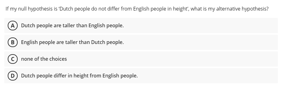 If my null hypothesis is 'Dutch people do not differ from English people in height', what is my alternative hypothesis?
A Dutch people are taller than English people.
B English people are taller than Dutch people.
none of the choices
D Dutch people differ in height from English people.
