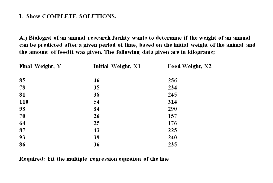 I. Show COMPLETE SOLUTIONS.
A.) Biologist of an animal research facility wants to determine if the weight of an animal
can be predicted after a given period of time, based on the initial weight of the animal and
the amount of feedit was given. The following data given are in kilograms;
Final Weight, Y
Initial Weight, X1
Feed Weight, X2
85
46
256
78
35
234
81
38
245
110
54
314
93
34
290
70
26
157
64
25
176
87
43
225
93
39
240
86
36
235
Required: Fit the multiple regression equation of the line
