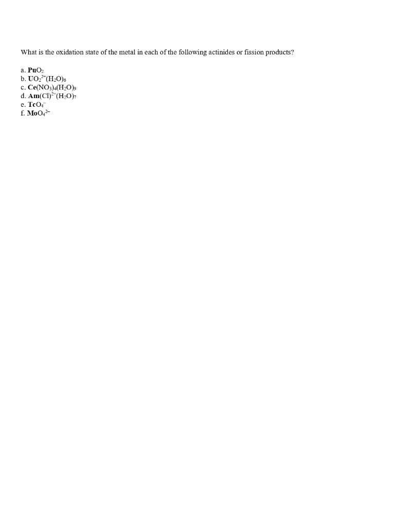 What is the oxidation state of the metal in each of the following actinides or fission products?
a. PuO
b. UO,"(H20).
c. Ce(NO3).(H:O)
d. Am(CI) (H:O)
e. TcO
f. MoO,
