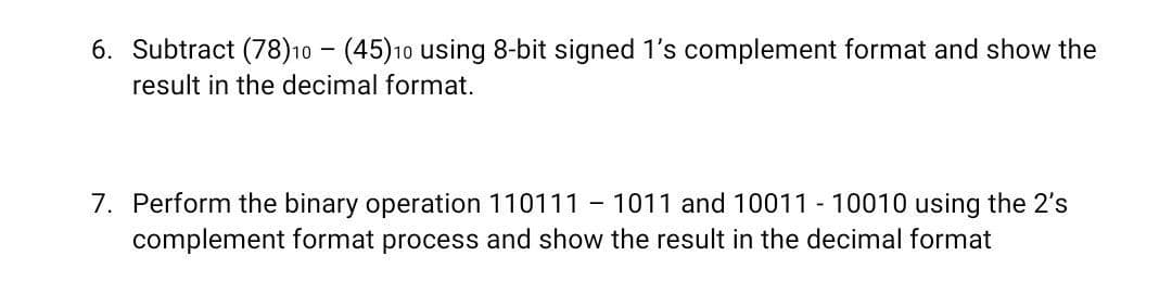 6. Subtract (78)10 - (45)10 using 8-bit signed 1's complement format and show the
result in the decimal format.
7. Perform the binary operation 110111 - 1011 and 10011 - 10010 using the 2's
complement format process and show the result in the decimal format
