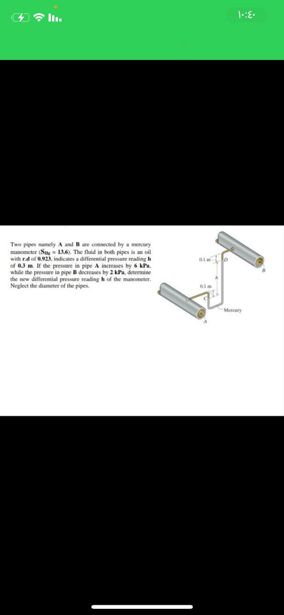 Two pipes namely A and B are connected by
manometer (SHg = 13.6). The fluid in both pipes is an oil
with r.d of 0,923, indicates a differential pressure reading h
of 0.3 m. If the pressure in pipe A increases by 6 kPa,
while the pressure in pipe B decreases by 2 kPa, determine
the new differential pressure reading h of the manometer.
Neglect the diameter of the pipes.
mercury
0.1 m D
01 m
Mercury
