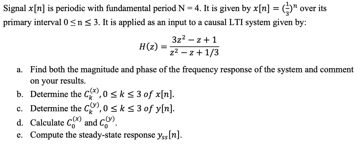 Signal x[n] is periodic with fundamental period N = 4. It is given by x[n] = (¹
primary interval 0 ≤ n ≤ 3. It is applied as an input to a causal LTI system given by:
over its
H(z) :
=
3z² - z+1
z² − z + 1/3
a.
Find both the magnitude and phase of the frequency response of the system and comment
on your results.
b. Determine the C),0 ≤ k ≤ 3 of x[n].
c. Determine the C),0 ≤ k ≤ 3 of y[n].
d. Calculate C(x) and C.
e. Compute the steady-state response yss [n].