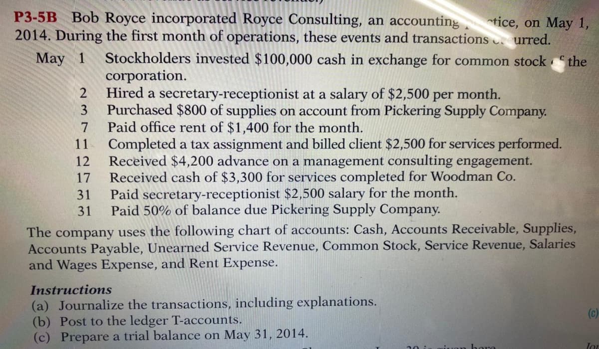 P3-5B Bob Royce incorporated Royce Consulting, an accounting tice, on May 1,
2014. During the first month of operations, these events and transactions urred.
Stockholders invested $100,000 cash in exchange for common stock “ the
corporation.
Hired a secretary-receptionist at a salary of $2,500 per month.
3.
May 1
2
Purchased $800 of supplies on account from Pickering Supply Company.
Paid office rent of $1,400 for the month.
Completed a tax assignment and billed client $2,500 for services performed.
Received $4,200 advance on a management consulting engagement.
Received cash of $3,300 for services completed for Woodman Co.
Paid secretary-receptionist $2,500 salary for the month.
7
11
12
17
31
31
Paid 50% of balance due Pickering Supply Company.
The company uses the following chart of accounts: Cash, Accounts Receivable, Supplies,
Accounts Payable, Unearned Service Revenue, Common Stock, Service Revenue, Salaries
and Wages Expense, and Rent Expense.
Instructions
(a) Journalize the transactions, including explanations.
(b) Post to the ledger T-accounts.
(c) Prepare a trial balance on May 31, 2014.
(c)
nere
