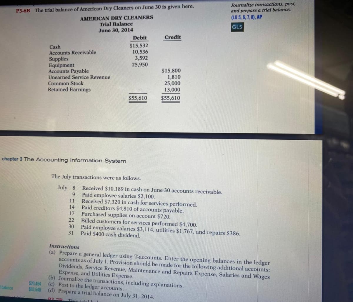 Journalize transactions, post,
and prepare a trial balance.
(LO 5, 6, 7, 8), AP
P3-6B The trial balance of American Dry Cleaners on June 30 is given here.
AMERICAN DRY CLEANERS
Trial Balance
June 30, 2014
GLS
Debit
Credit
Cash
Accounts Receivable
Supplies
Equipment
Accounts Payable
Unearned Service Revenue
$15,532
10,536
3,592
25,950
$15,800
1,810
25,000
13,000
Common Stock
Retained Earnings
$55,610
$55,610
chapter 3 The Accounting Information System
The July transactions were as follows.
July 8
Received $10,189 in cash on June 30 accounts receivable.
Paid employee salaries $2,100.
11
9.
Received $7,320 in cash for services performed.
Paid creditors $4,810 of accounts payable.
Purchased supplies on account $720.
22
14
17
Billed customers for services performed $4,700.
Paid employee salaries $3,114, utilities $1,767, and repairs $386.
31
30
Paid $400 cash dividend.
Instructions
(a) Prepare a general ledger using T-accounts. Enter the opening balances in the ledger
accounts as of July 1. Provision should be made for the following additional accounts:
Dividends, Service Revenue, Maintenance and Repairs Expense, Salaries and Wages
Expense, and Utilities Expense.
(b) Journalize the transactions, including explanations.
(c) Post to the ledger accounts.
(d) Prepare a trial balance on July 31, 2014.
$20,464
$63.540
balance
D2. 7D
This trielL
