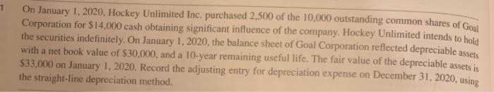 On January 1, 2020, Hockey Unlimited Inc. purchased 2,500 of the 10,000 outstanding common shares of Goal
Corporation for $14,000 cash obtaining significant influence of the company. Hockey Unlimited intends to hold
the securities indefinitely. On January 1, 2020, the balance sheet of Goal Corporation reflected depreciable assets
with a net book value of $30,000, and a 10-year remaining useful life. The fair value of the depreciable assets is
$33,000 on January 1, 2020. Record the adjusting entry for depreciation expense on December 31, 2020, using
the straight-line depreciation method.