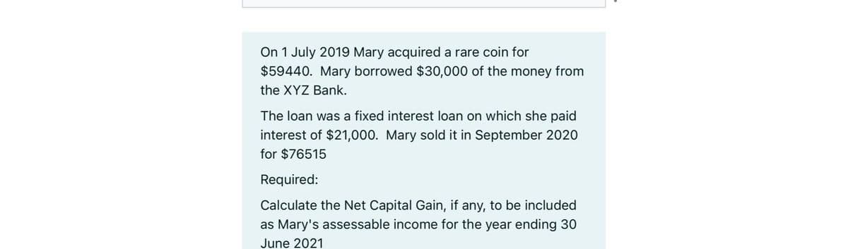 On 1 July 2019 Mary acquired a rare coin for
$59440. Mary borrowed $30,000 of the money from
the XYZ Bank.
The loan was a fixed interest loan on which she paid
interest of $21,000. Mary sold it in September 2020
for $76515
Required:
Calculate the Net Capital Gain, if any, to be included
as Mary's assessable income for the year ending 30
June 2021