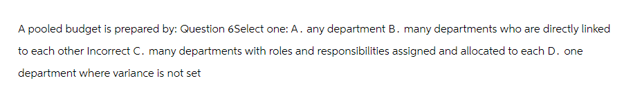 A pooled budget is prepared by: Question 6Select one: A. any department B. many departments who are directly linked
to each other Incorrect C. many departments with roles and responsibilities assigned and allocated to each D. one
department where variance is not set