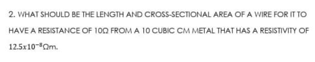 2. WHAT SHOULD BE THE LENGTH AND
CROSS-SECTIONAL AREA OF A WIRE FOR IT TO
HAVE A RESISTANCE OF 100 FROM A 10 CUBIC CM METAL THAT HAS A RESISTIVITY OF
12.5x10-8Qm.